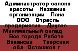 Администратор салона красоты › Название организации ­ Лана, ООО › Отрасль предприятия ­ Другое › Минимальный оклад ­ 1 - Все города Работа » Вакансии   . Тверская обл.,Осташков г.